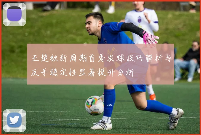 王楚钦新周期首秀发球技巧解析与反手稳定性显著提升分析