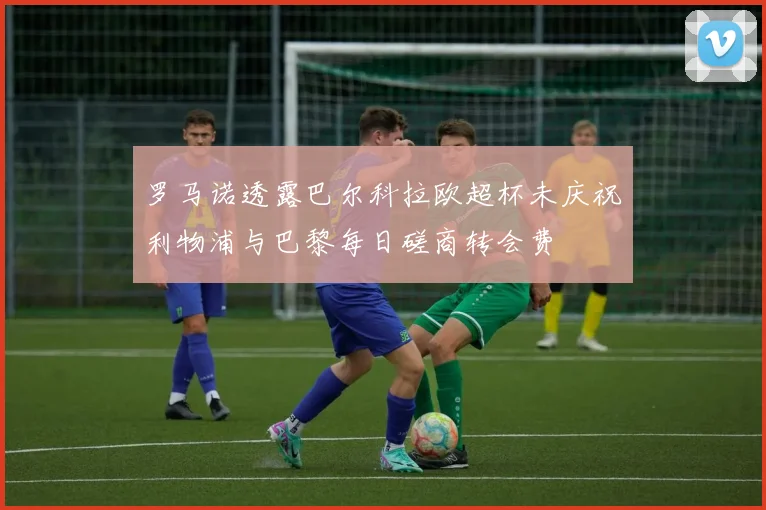 罗马诺透露巴尔科拉欧超杯未庆祝利物浦与巴黎每日磋商转会费