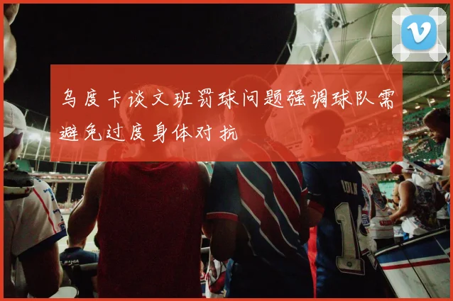 乌度卡谈文班罚球问题强调球队需避免过度身体对抗