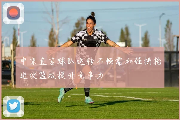 申京直言球队运转不畅需加强拼抢进攻篮板提升竞争力