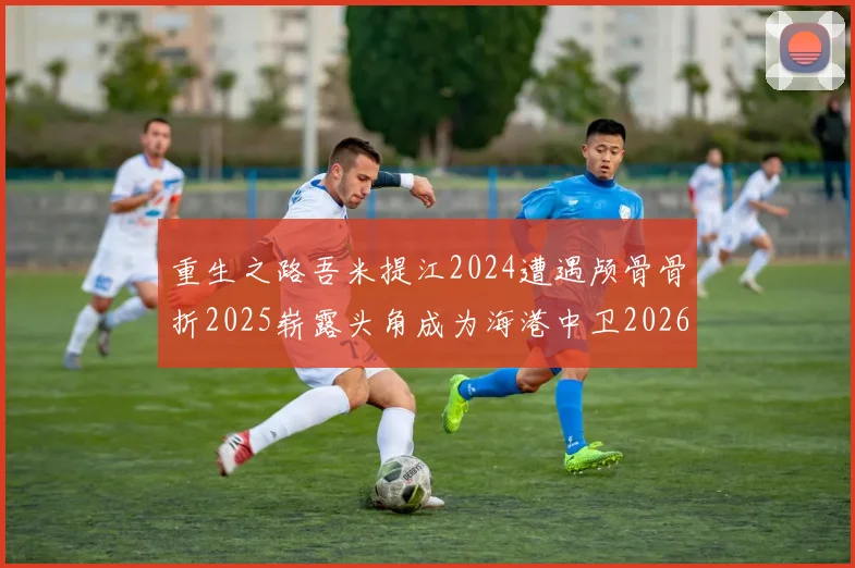 重生之路吾米提江2024遭遇颅骨骨折2025崭露头角成为海港中卫2026冲击U23冠军
