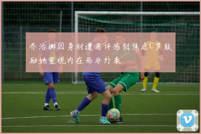 乔治娜因身材遭恶评感到焦虑C罗鼓励她重视内在而非外表