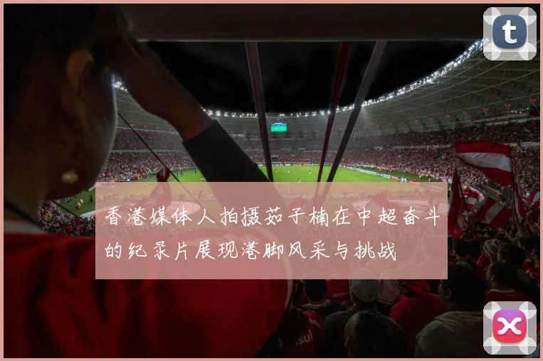 香港媒体人拍摄茹子楠在中超奋斗的纪录片展现港脚风采与挑战