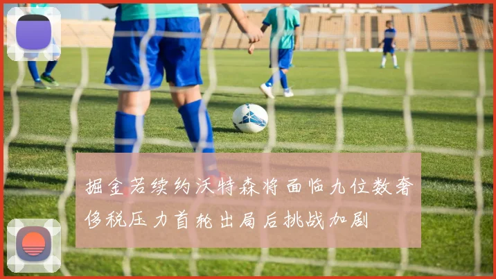 掘金若续约沃特森将面临九位数奢侈税压力首轮出局后挑战加剧