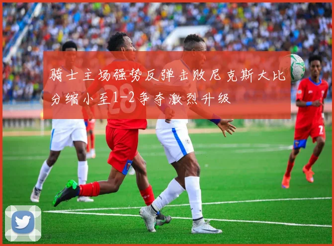 骑士主场强势反弹击败尼克斯大比分缩小至1-2争夺激烈升级