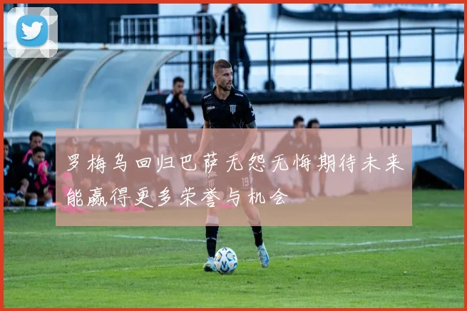 罗梅乌回归巴萨无怨无悔期待未来能赢得更多荣誉与机会