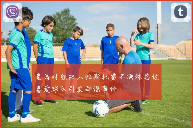 皇马对经纪人帕斯托雷不满称恩佐喜爱球队引发辟谣事件