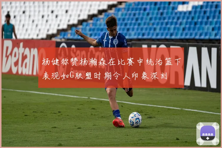 杨健称赞杨瀚森在比赛中统治篮下表现如G联盟时期令人印象深刻