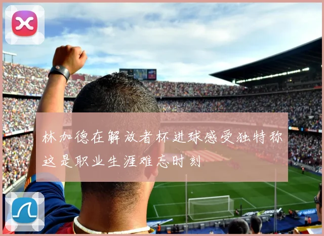 林加德在解放者杯进球感受独特称这是职业生涯难忘时刻