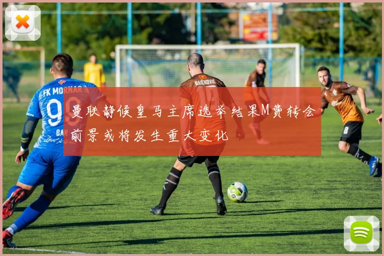 曼联静候皇马主席选举结果M费转会前景或将发生重大变化