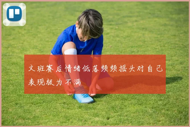 文班赛后情绪低落频频摇头对自己表现极为不满