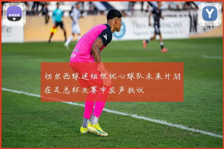 切尔西球迷组织忧心球队未来计划在足总杯决赛中发声抗议