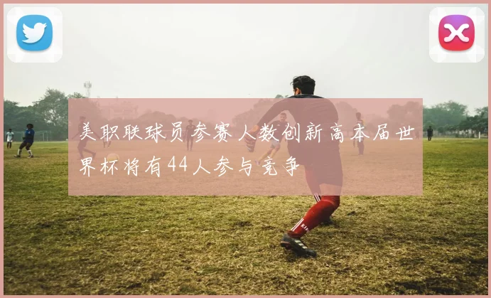美职联球员参赛人数创新高本届世界杯将有44人参与竞争