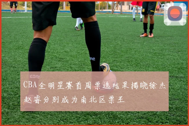 CBA全明星赛首周票选结果揭晓徐杰赵睿分别成为南北区票王