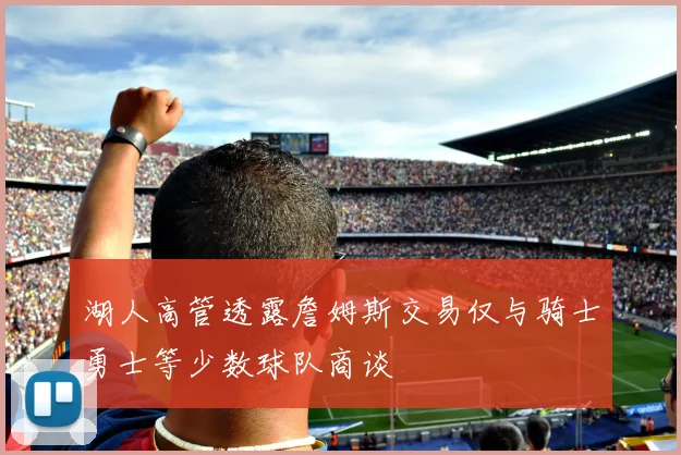 湖人高管透露詹姆斯交易仅与骑士勇士等少数球队商谈