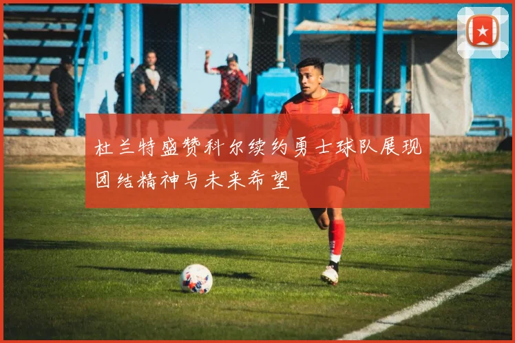 杜兰特盛赞科尔续约勇士球队展现团结精神与未来希望