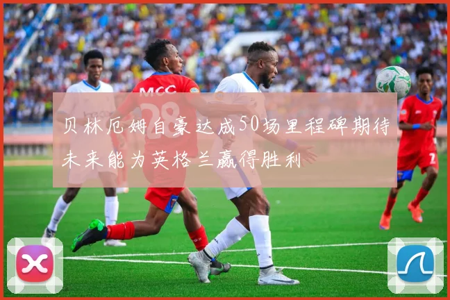 贝林厄姆自豪达成50场里程碑期待未来能为英格兰赢得胜利