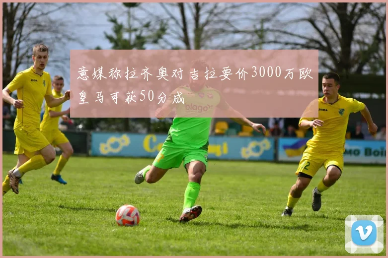 意媒称拉齐奥对吉拉要价3000万欧皇马可获50分成