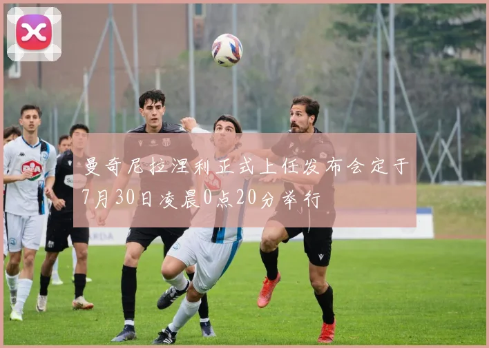曼奇尼拉涅利正式上任发布会定于7月30日凌晨0点20分举行