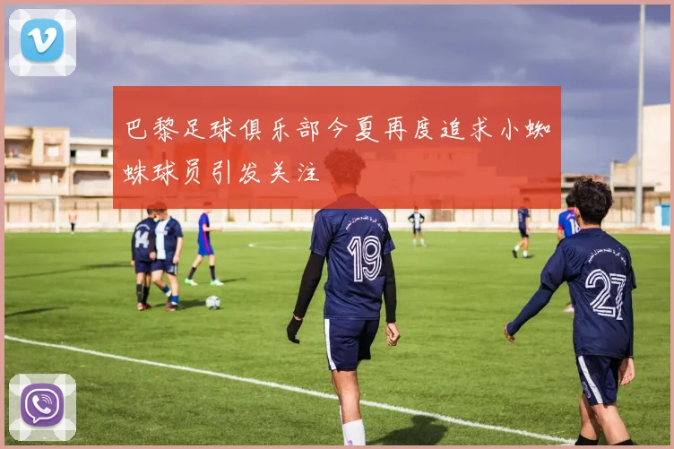 巴黎足球俱乐部今夏再度追求小蜘蛛球员引发关注