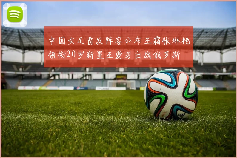 中国女足首发阵容公布王霜张琳艳领衔20岁新星王爱芳出战俄罗斯