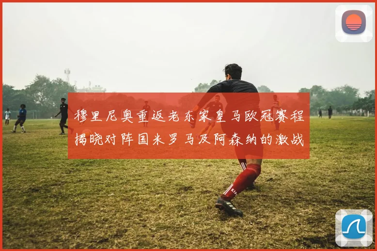 穆里尼奥重返老东家皇马欧冠赛程揭晓对阵国米罗马及阿森纳的激战