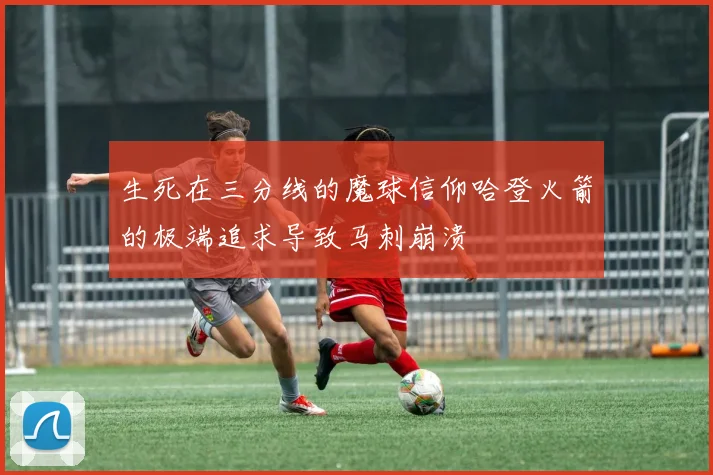 生死在三分线的魔球信仰哈登火箭的极端追求导致马刺崩溃