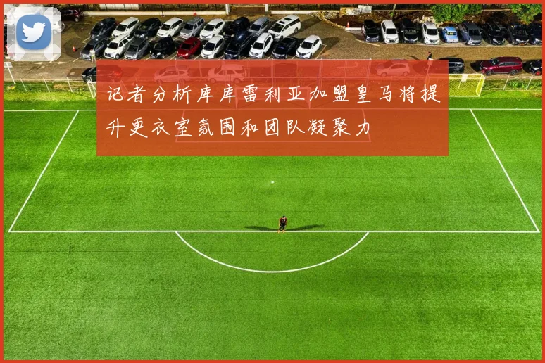 记者分析库库雷利亚加盟皇马将提升更衣室氛围和团队凝聚力