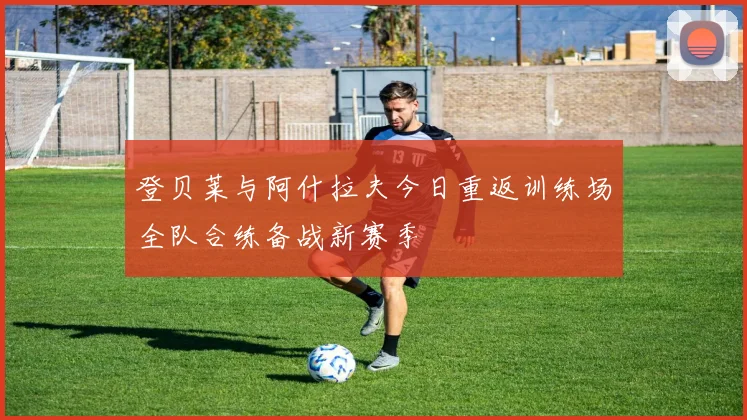 登贝莱与阿什拉夫今日重返训练场全队合练备战新赛季